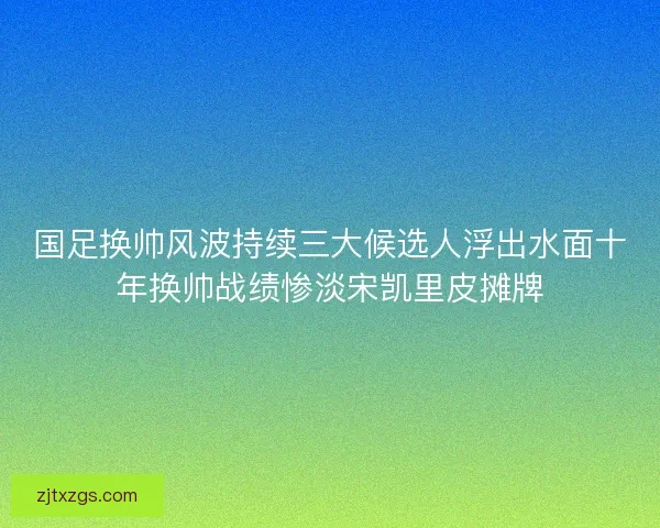 国足换帅风波持续三大候选人浮出水面十年换帅战绩惨淡宋凯里皮摊牌