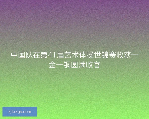中国队在第41届艺术体操世锦赛收获一金一铜圆满收官