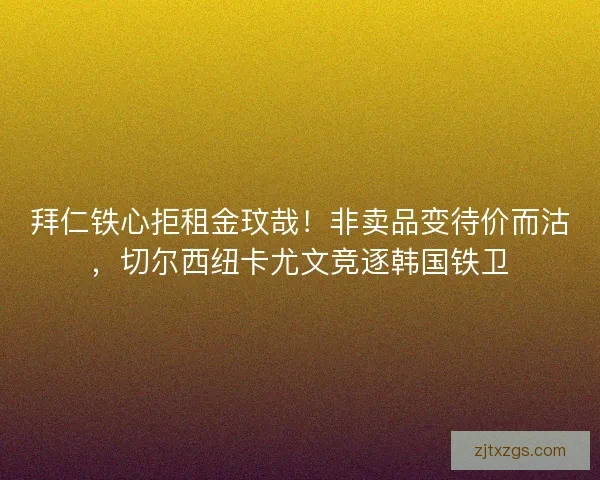 拜仁铁心拒租金玟哉！非卖品变待价而沽，切尔西纽卡尤文竞逐韩国铁卫