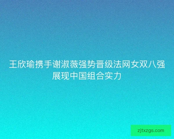 王欣瑜携手谢淑薇强势晋级法网女双八强展现中国组合实力