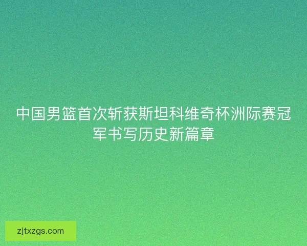 中国男篮首次斩获斯坦科维奇杯洲际赛冠军书写历史新篇章