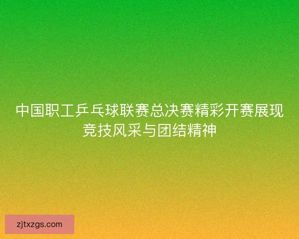 中国职工乒乓球联赛总决赛精彩开赛展现竞技风采与团结精神