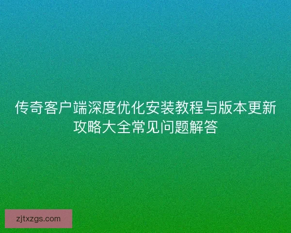 传奇客户端深度优化安装教程与版本更新攻略大全常见问题解答