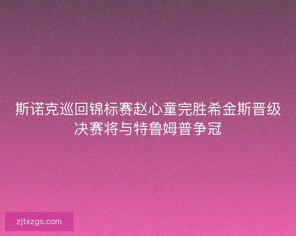 斯诺克巡回锦标赛赵心童完胜希金斯晋级决赛将与特鲁姆普争冠