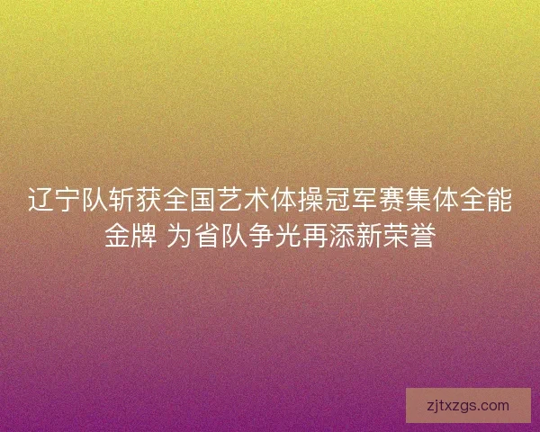 辽宁队斩获全国艺术体操冠军赛集体全能金牌 为省队争光再添新荣誉 辽宁队斩获全国艺术体操冠军赛集体全能金牌 为省队争光再添新荣誉