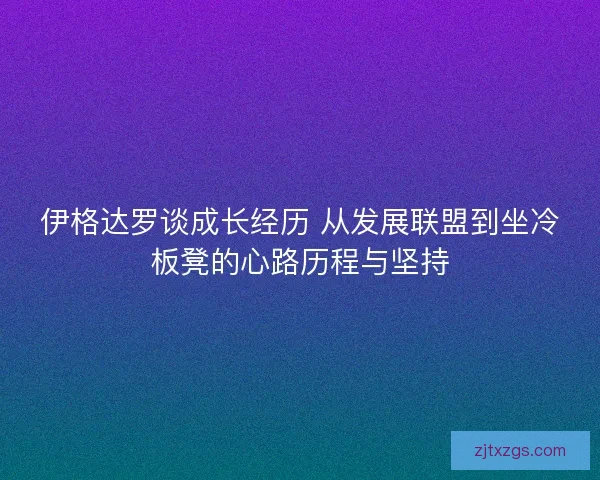 伊格达罗谈成长经历 从发展联盟到坐冷板凳的心路历程与坚持 伊格达罗谈成长经历 从发展联盟到坐冷板凳的心路历程与坚持