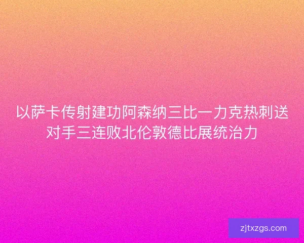 以萨卡传射建功阿森纳三比一力克热刺送对手三连败北伦敦德比展统治力