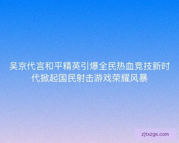 吴京代言和平精英引爆全民热血竞技新时代掀起国民射击游戏荣耀风暴